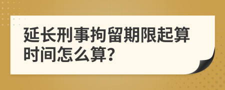 延长刑事拘留期限起算时间怎么算？