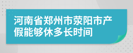 河南省郑州市荥阳市产假能够休多长时间