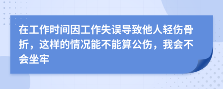 在工作时间因工作失误导致他人轻伤骨折，这样的情况能不能算公伤，我会不会坐牢