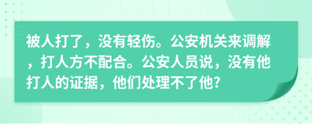 被人打了，没有轻伤。公安机关来调解，打人方不配合。公安人员说，没有他打人的证据，他们处理不了他?