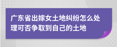 广东省出嫁女土地纠纷怎么处理可否争取到自己的土地