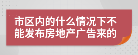 市区内的什么情况下不能发布房地产广告来的