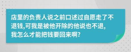 店里的负责人说之前口述过自愿走了不退钱,可我是被他开除的他说也不退,我怎么才能把钱要回来啊?