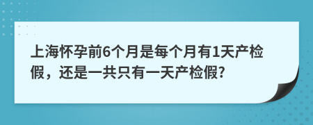 上海怀孕前6个月是每个月有1天产检假，还是一共只有一天产检假?