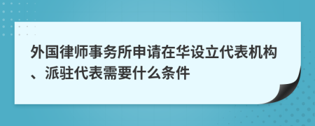 外国律师事务所申请在华设立代表机构、派驻代表需要什么条件