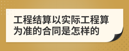 工程结算以实际工程算为准的合同是怎样的