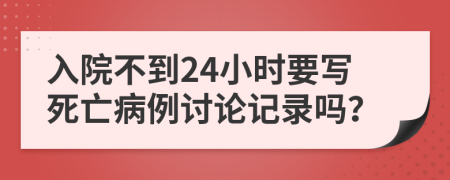 入院不到24小时要写死亡病例讨论记录吗？