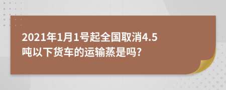 2021年1月1号起全国取消4.5吨以下货车的运输蒸是吗?