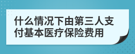 什么情况下由第三人支付基本医疗保险费用