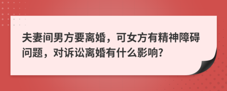 夫妻间男方要离婚，可女方有精神障碍问题，对诉讼离婚有什么影响?