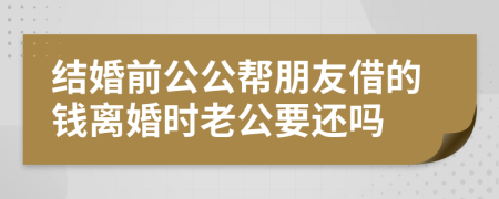 结婚前公公帮朋友借的钱离婚时老公要还吗