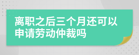 离职之后三个月还可以申请劳动仲裁吗