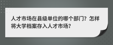 人才市场在县级单位的哪个部门？怎样将大学档案存入人才市场？