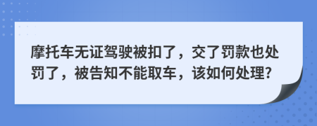 摩托车无证驾驶被扣了，交了罚款也处罚了，被告知不能取车，该如何处理?