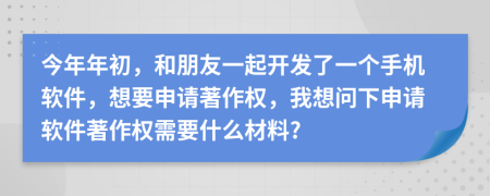 今年年初，和朋友一起开发了一个手机软件，想要申请著作权，我想问下申请软件著作权需要什么材料?