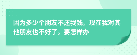 因为多少个朋友不还我钱。现在我对其他朋友也不好了。要怎样办