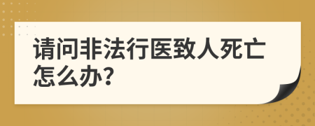 请问非法行医致人死亡怎么办？