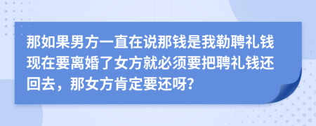 那如果男方一直在说那钱是我勒聘礼钱现在要离婚了女方就必须要把聘礼钱还回去，那女方肯定要还呀？