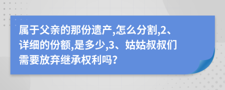 属于父亲的那份遗产,怎么分割,2、详细的份额,是多少,3、姑姑叔叔们需要放弃继承权利吗？