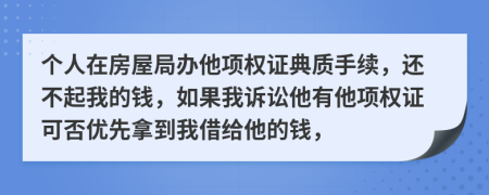 个人在房屋局办他项权证典质手续，还不起我的钱，如果我诉讼他有他项权证可否优先拿到我借给他的钱，