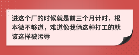 进这个厂的时候就是前三个月计时，根本微不够道，难道像我俩这种打工的就该这样被污辱