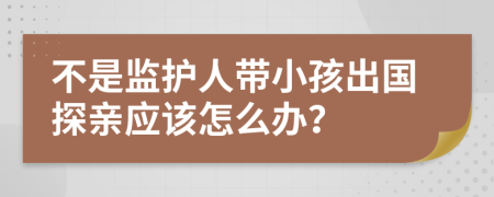 不是监护人带小孩出国探亲应该怎么办？