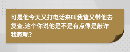 可是他今天又打电话来叫我爸又带他去复查,这个你说他是不是有点像是敲诈我家呢？