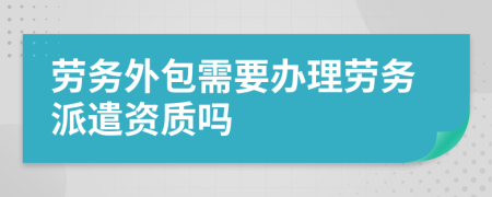 劳务外包需要办理劳务派遣资质吗