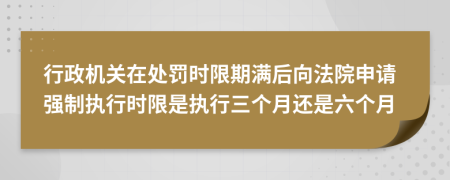 行政机关在处罚时限期满后向法院申请强制执行时限是执行三个月还是六个月