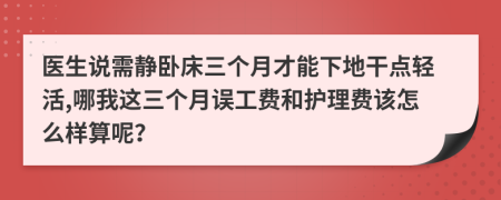 医生说需静卧床三个月才能下地干点轻活,哪我这三个月误工费和护理费该怎么样算呢？