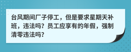 台风期间厂子停工，但是要求星期天补班，违法吗？员工应享有的年假，强制清零违法吗？