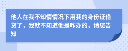 他人在我不知情情况下用我的身份证借贷了，我就不知道他是咋办的，请您告知