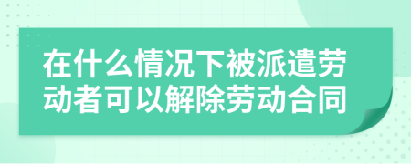 在什么情况下被派遣劳动者可以解除劳动合同