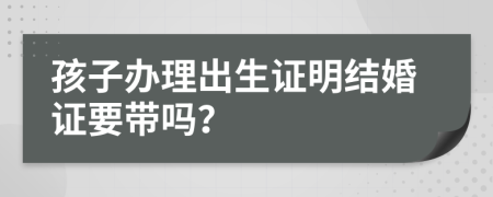 孩子办理出生证明结婚证要带吗？