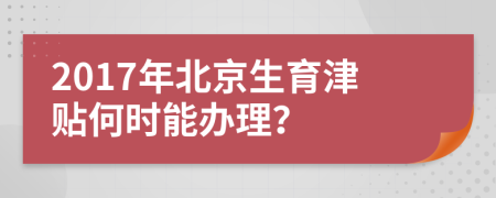 2017年北京生育津贴何时能办理？