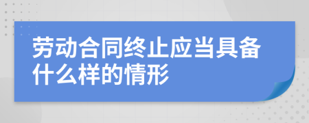 劳动合同终止应当具备什么样的情形