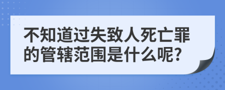 不知道过失致人死亡罪的管辖范围是什么呢?