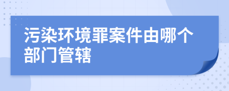 污染环境罪案件由哪个部门管辖