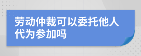 劳动仲裁可以委托他人代为参加吗