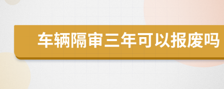 车辆隔审三年可以报废吗