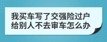 我买车写了交强险过户给别人不去审车怎么办