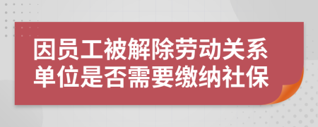 因员工被解除劳动关系单位是否需要缴纳社保