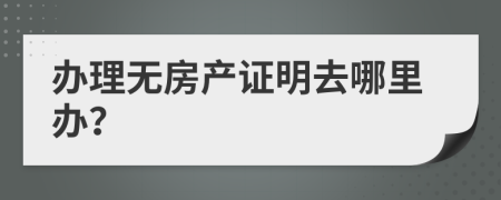 办理无房产证明去哪里办？