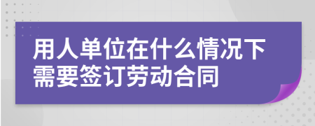 用人单位在什么情况下需要签订劳动合同