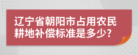 辽宁省朝阳市占用农民耕地补偿标准是多少?