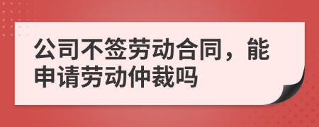 公司不签劳动合同，能申请劳动仲裁吗