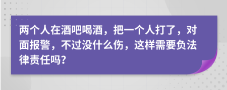 两个人在酒吧喝酒，把一个人打了，对面报警，不过没什么伤，这样需要负法律责任吗？