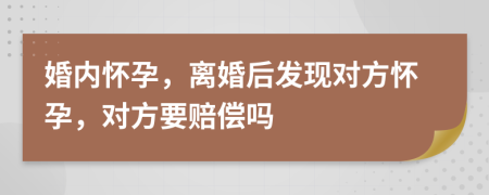 婚内怀孕，离婚后发现对方怀孕，对方要赔偿吗