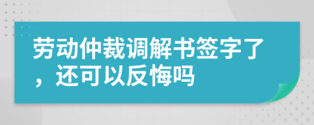 劳动仲裁调解书签字了，还可以反悔吗