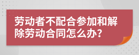 劳动者不配合参加和解除劳动合同怎么办？